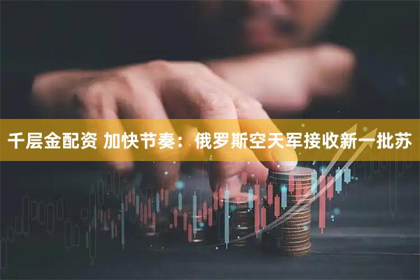 千层金配资 加快节奏：俄罗斯空天军接收新一批苏