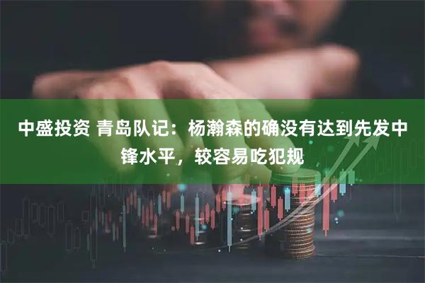 中盛投资 青岛队记:杨瀚森的确没有达到先发中锋水平,较容易吃犯规