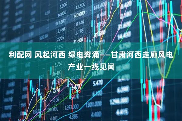 利配网 风起河西 绿电奔涌——甘肃河西走廊风电产业一线见闻