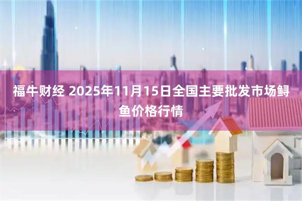 福牛财经 2025年11月15日全国主要批发市场鲟鱼价格行情