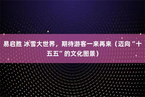 易启胜 冰雪大世界,期待游客一来再来(迈向“十五五”的文化图景)