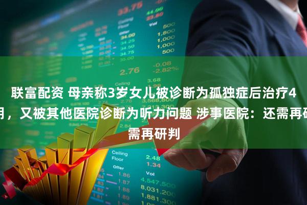 联富配资 母亲称3岁女儿被诊断为孤独症后治疗4个月,又被其他医院诊断为听力问题 涉事医院:还需再研判