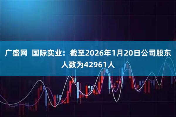 广盛网  国际实业：截至2026年1月20日公司股东人数为42961人