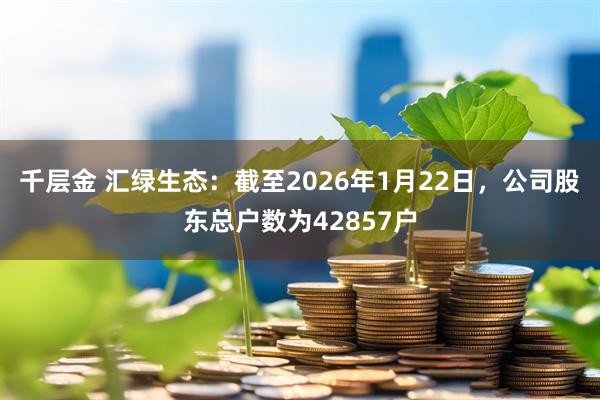 千层金 汇绿生态：截至2026年1月22日，公司股东总户数为42857户