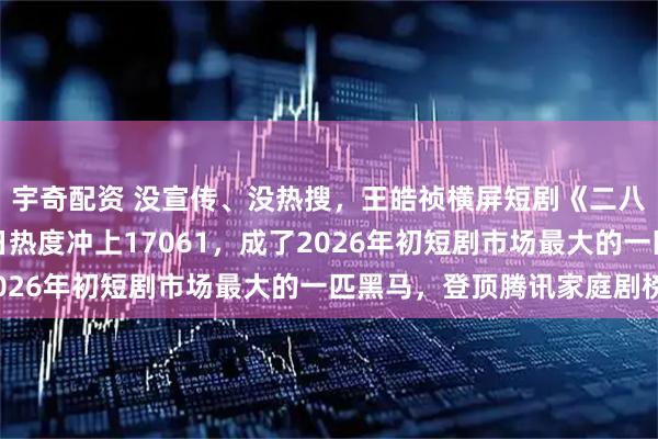 宇奇配资 没宣传、没热搜，王皓祯横屏短剧《二八杠的夏天》，开播首日热度冲上17061，成了2026年初短剧市场最大的一匹黑马，登顶腾讯家庭剧榜