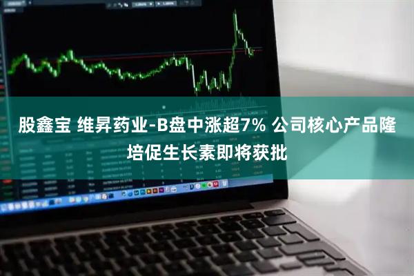 股鑫宝 维昇药业-B盘中涨超7% 公司核心产品隆培促生长素即将获批