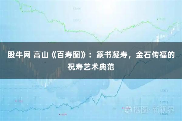 股牛网 高山《百寿图》：篆书凝寿，金石传福的祝寿艺术典范