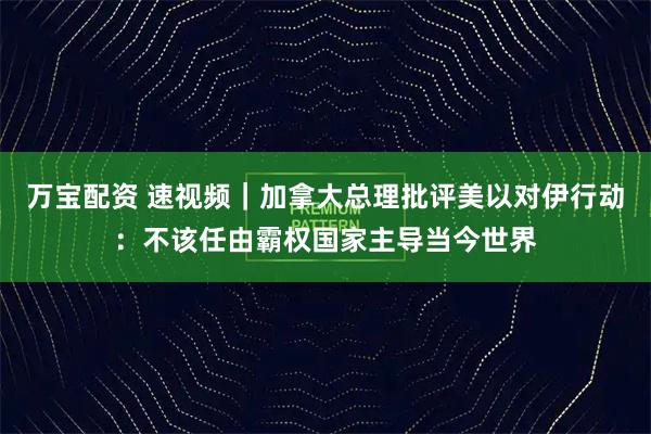 万宝配资 速视频｜加拿大总理批评美以对伊行动：不该任由霸权国家主导当今世界