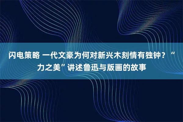闪电策略 一代文豪为何对新兴木刻情有独钟？“力之美”讲述鲁迅与版画的故事