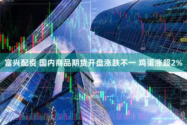富兴配资 国内商品期货开盘涨跌不一 鸡蛋涨超2%