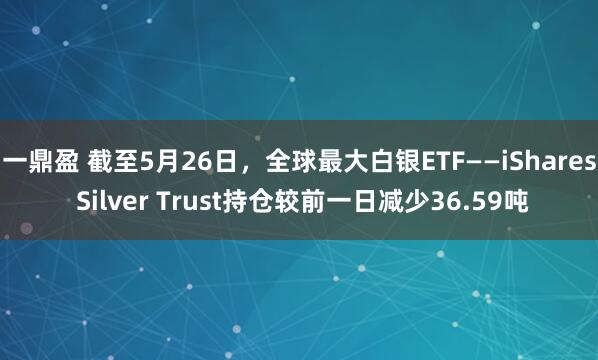 一鼎盈 截至5月26日，全球最大白银ETF——iShares Silver Trust持仓较前一日减少36.59吨